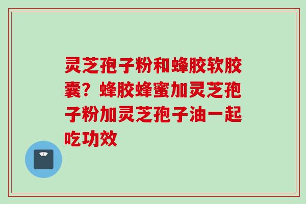 灵芝孢子粉和蜂胶软胶囊？蜂胶蜂蜜加灵芝孢子粉加灵芝孢子油一起吃功效