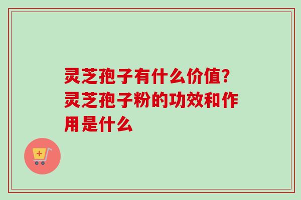灵芝孢子有什么价值？灵芝孢子粉的功效和作用是什么