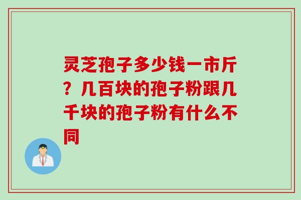 灵芝孢子多少钱一市斤？几百块的孢子粉跟几千块的孢子粉有什么不同