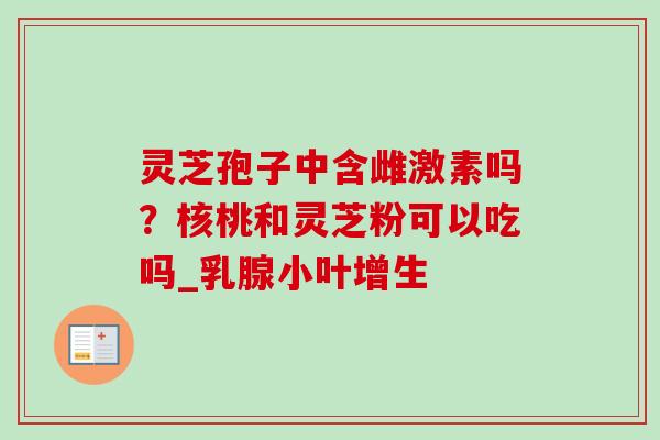 灵芝孢子中含雌激素吗？核桃和灵芝粉可以吃吗_乳腺小叶增生