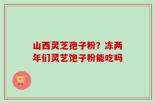 山西灵芝孢子粉？冻两年们灵艺饱子粉能吃吗