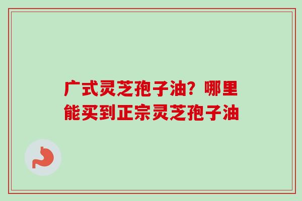 广式灵芝孢子油？哪里能买到正宗灵芝孢子油