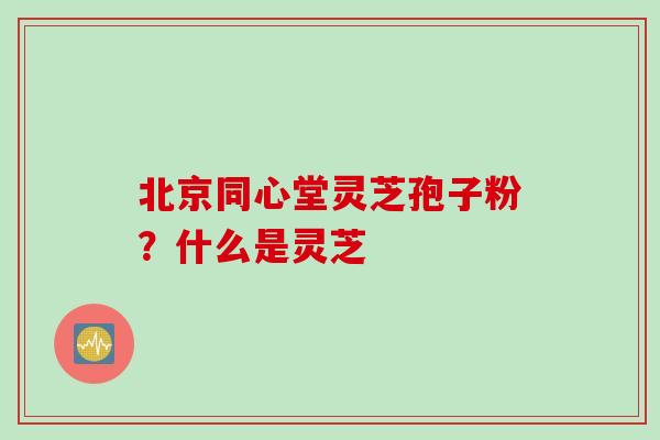 北京同心堂灵芝孢子粉？什么是灵芝