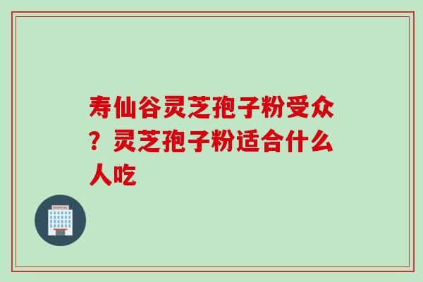 寿仙谷灵芝孢子粉受众？灵芝孢子粉适合什么人吃