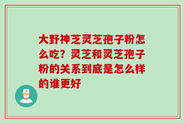 大野神芝灵芝孢子粉怎么吃？灵芝和灵芝孢子粉的关系到底是怎么样的谁更好