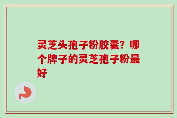 灵芝头孢子粉胶囊?哪个牌子的灵芝孢子粉好 灵芝头孢子粉胶囊?哪个牌子的灵芝孢子粉好