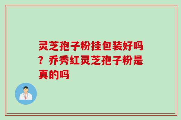 灵芝孢子粉挂包装好吗？乔秀红灵芝孢子粉是真的吗