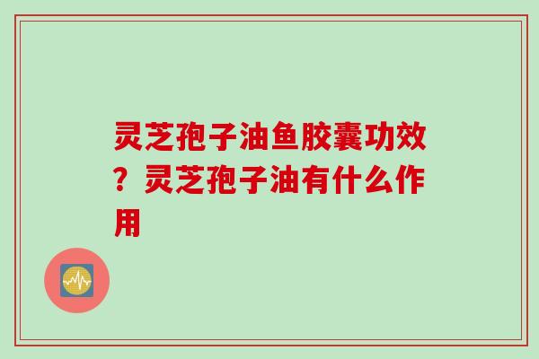 灵芝孢子油鱼胶囊功效？灵芝孢子油有什么作用