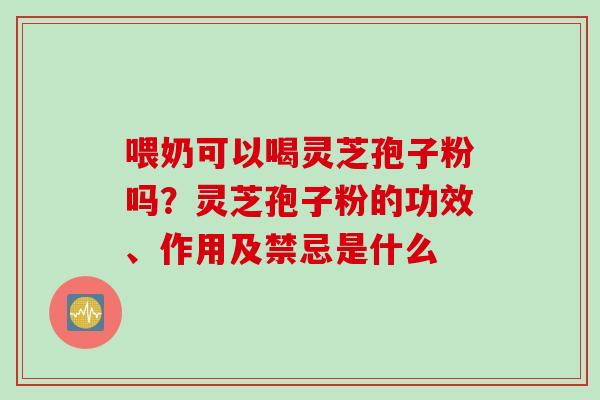 喂奶可以喝灵芝孢子粉吗？灵芝孢子粉的功效、作用及禁忌是什么