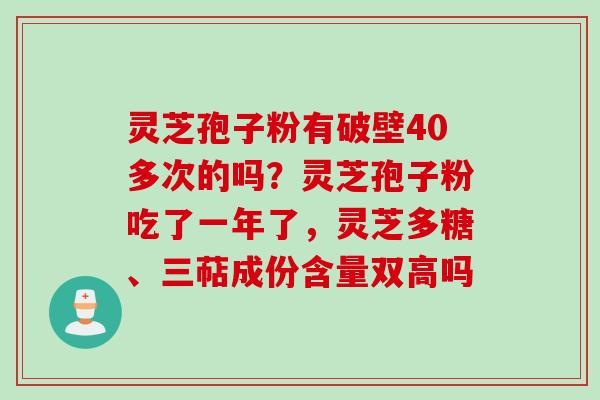 灵芝孢子粉有破壁40多次的吗？灵芝孢子粉吃了一年了，灵芝多糖、三萜成份含量双高吗
