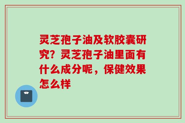 灵芝孢子油及软胶囊研究？灵芝孢子油里面有什么成分呢，保健效果怎么样