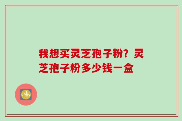 我想买灵芝孢子粉？灵芝孢子粉多少钱一盒