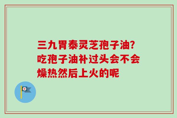 三九胃泰灵芝孢子油?吃孢子油补过头会不会燥热然后上火的呢 三九胃泰灵芝孢子油?吃孢子油补过头会不会燥热然后上火的呢