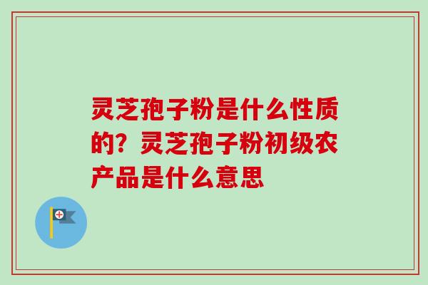 灵芝孢子粉是什么性质的？灵芝孢子粉初级农产品是什么意思