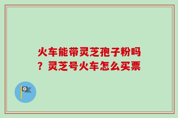 火车能带灵芝孢子粉吗？灵芝号火车怎么买票