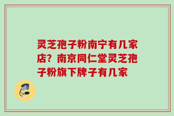 灵芝孢子粉南宁有几家店？南京同仁堂灵芝孢子粉旗下牌子有几家