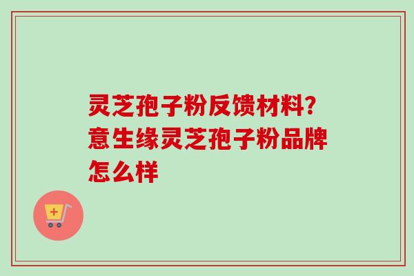 灵芝孢子粉反馈材料？意生缘灵芝孢子粉品牌怎么样