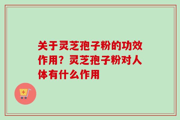 关于灵芝孢子粉的功效作用？灵芝孢子粉对人体有什么作用