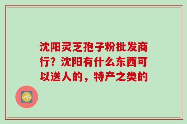 沈阳灵芝孢子粉批发商行？沈阳有什么东西可以送人的，特产之类的
