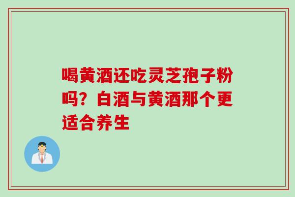 喝黄酒还吃灵芝孢子粉吗？白酒与黄酒那个更适合养生