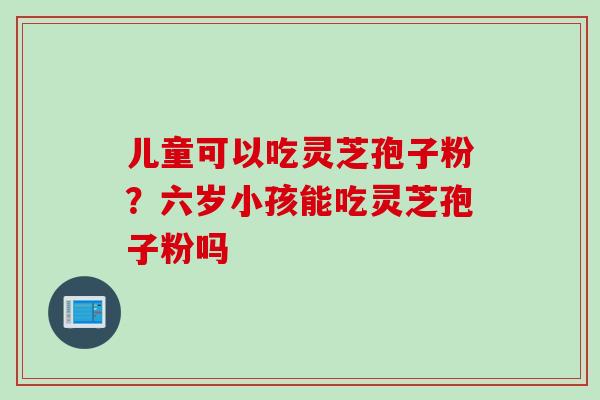 儿童可以吃灵芝孢子粉？六岁小孩能吃灵芝孢子粉吗