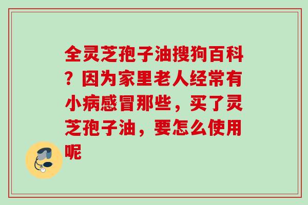 全灵芝孢子油搜狗百科？因为家里老人经常有小病感冒那些，买了灵芝孢子油，要怎么使用呢