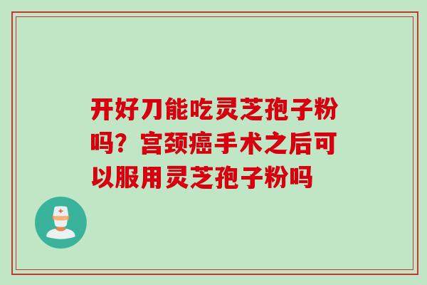 开好刀能吃灵芝孢子粉吗？宫颈癌手术之后可以服用灵芝孢子粉吗
