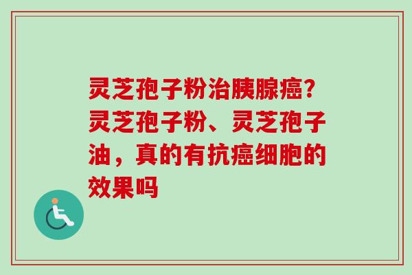 灵芝孢子粉治胰腺癌？灵芝孢子粉、灵芝孢子油，真的有抗癌细胞的效果吗