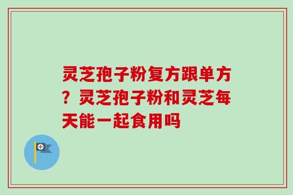灵芝孢子粉复方跟单方？灵芝孢子粉和灵芝每天能一起食用吗