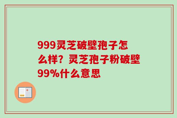 999灵芝破壁孢子怎么样？灵芝孢子粉破壁99%什么意思