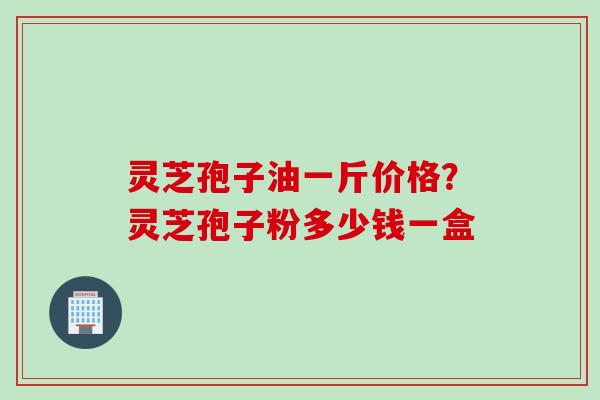 灵芝孢子油一斤价格？灵芝孢子粉多少钱一盒