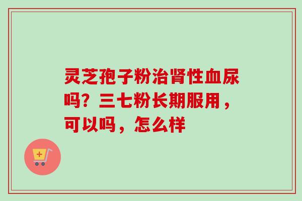 灵芝孢子粉治肾性血尿吗？三七粉长期服用，可以吗，怎么样