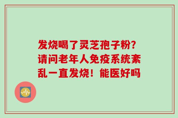 发烧喝了灵芝孢子粉？请问老年人免疫系统紊乱一直发烧！能医好吗