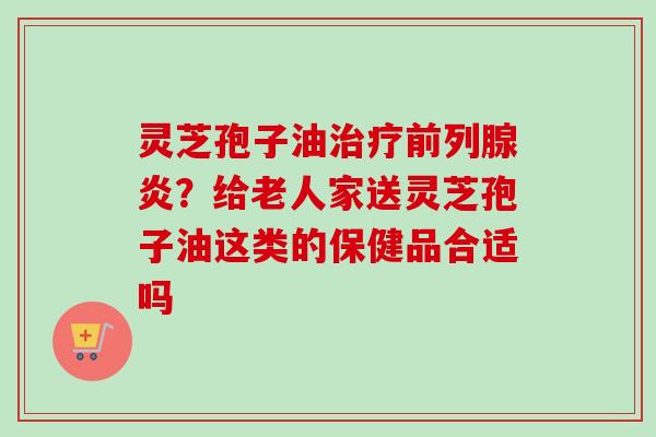 灵芝孢子油治疗前列腺炎？给老人家送灵芝孢子油这类的保健品合适吗