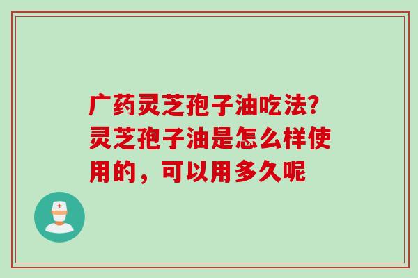 广药灵芝孢子油吃法？灵芝孢子油是怎么样使用的，可以用多久呢