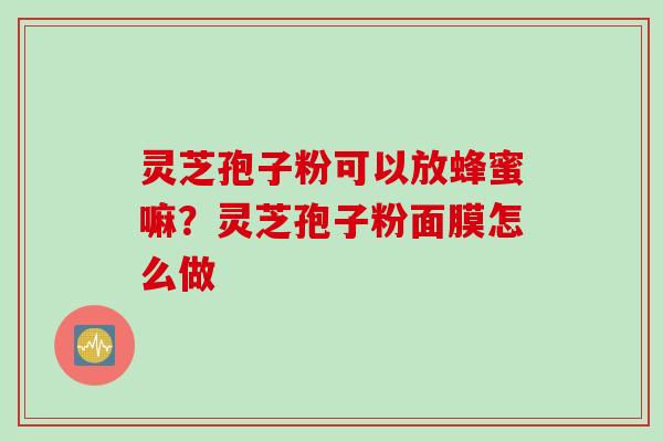 灵芝孢子粉可以放蜂蜜嘛？灵芝孢子粉面膜怎么做
