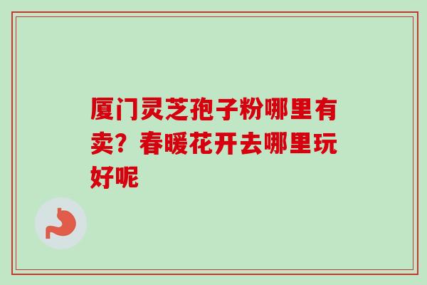 厦门灵芝孢子粉哪里有卖？春暖花开去哪里玩好呢