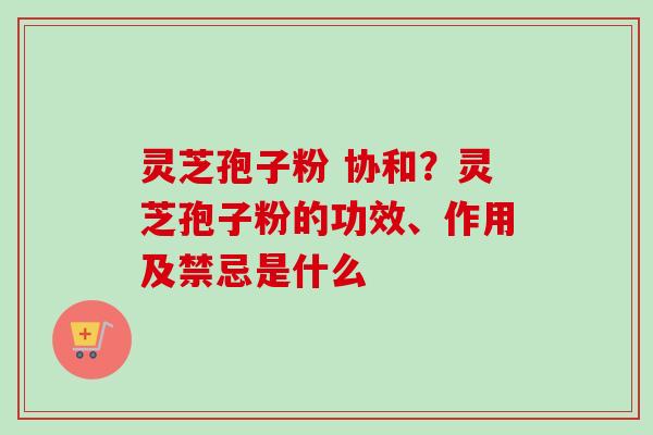 灵芝孢子粉 协和?灵芝孢子粉的功效、作用及禁忌是什么 灵芝孢子粉 协和?灵芝孢子粉的功效、作用及禁忌是什么