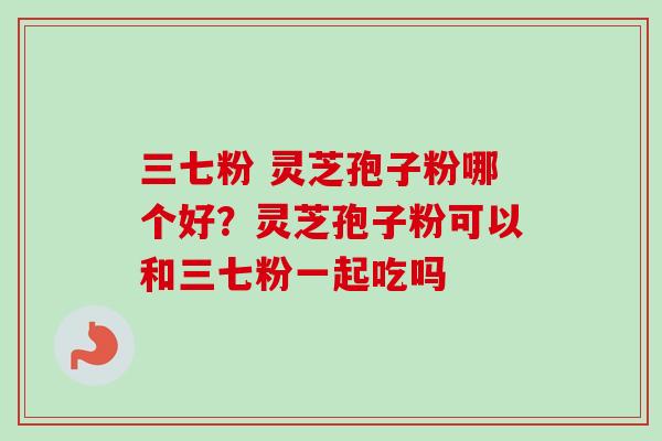 三七粉 灵芝孢子粉哪个好？灵芝孢子粉可以和三七粉一起吃吗