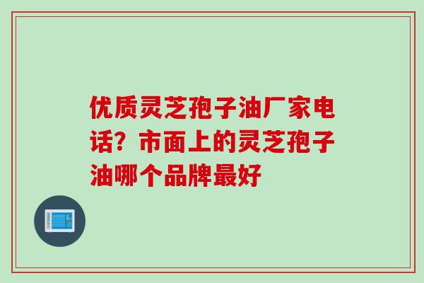 优质灵芝孢子油厂家电话?市面上的灵芝孢子油哪个品牌好 优质灵芝孢子油厂家电话?市面上的灵芝孢子油哪个品牌好