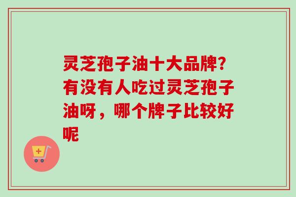 灵芝孢子油十大品牌？有没有人吃过灵芝孢子油呀，哪个牌子比较好呢