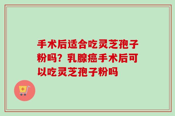手术后适合吃灵芝孢子粉吗？乳腺癌手术后可以吃灵芝孢子粉吗