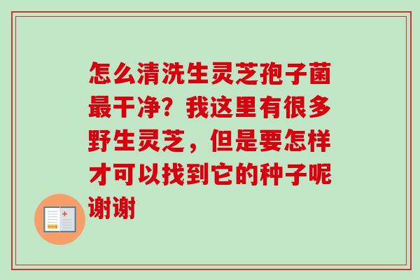 怎么清洗生灵芝孢子菌最干净？我这里有很多野生灵芝，但是要怎样才可以找到它的种子呢谢谢