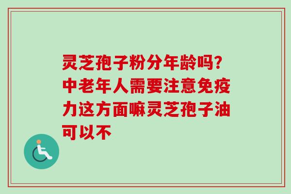 灵芝孢子粉分年龄吗？中老年人需要注意免疫力这方面嘛灵芝孢子油可以不