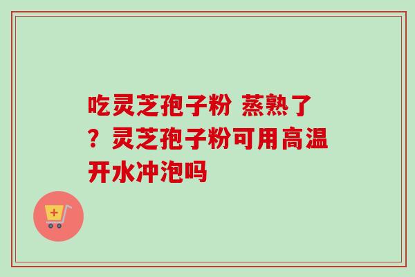 吃灵芝孢子粉 蒸熟了？灵芝孢子粉可用高温开水冲泡吗