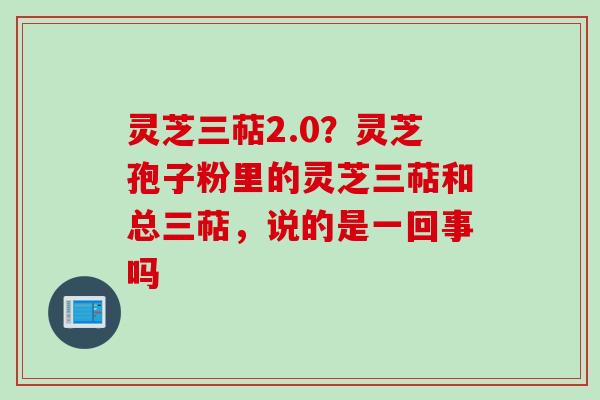 灵芝三萜2.0？灵芝孢子粉里的灵芝三萜和总三萜，说的是一回事吗
