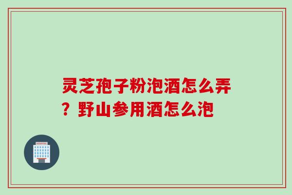 灵芝孢子粉泡酒怎么弄?野山参用酒怎么泡 灵芝孢子粉泡酒怎么弄?野山参用酒怎么泡