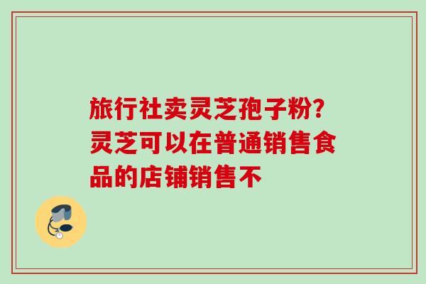 旅行社卖灵芝孢子粉？灵芝可以在普通销售食品的店铺销售不