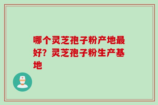 哪个灵芝孢子粉产地最好？灵芝孢子粉生产基地