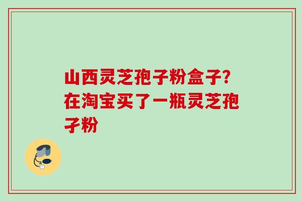 山西灵芝孢子粉盒子?在淘宝买了一瓶灵芝孢孑粉 山西灵芝孢子粉盒子?在淘宝买了一瓶灵芝孢孑粉